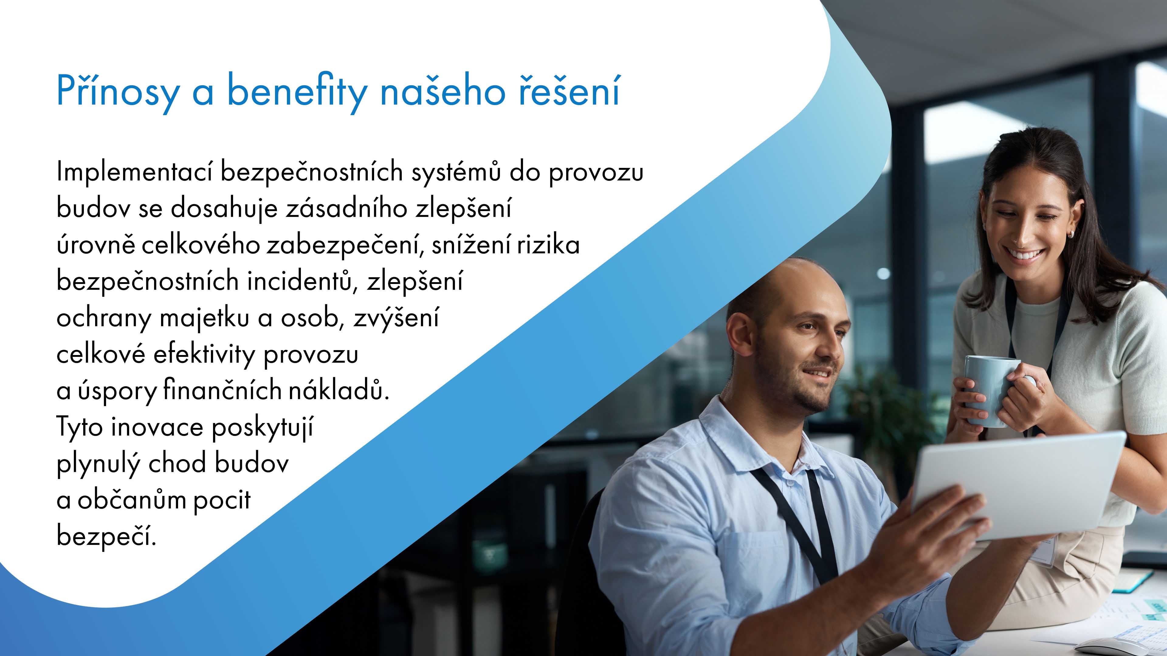 Implementace bezpečnostních systémů do provozu budov výrazně zvyšuje úroveň celkového zabezpečení, snižuje riziko bezpečnostních incidentů, zlepšuje ochranu majetku a osob, zvyšuje efektivitu provozu a přispívá k úsporám finančních nákladů. Tyto inovace zajišťují plynulý chod budov a poskytují občanům větší pocit bezpečí.